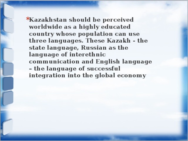 Kazakhstan should be perceived worldwide as a highly educated country whose population can use three languages. These Kazakh - the state language, Russian as the language of interethnic communication and English language – the language of successful integration into the global economy 
