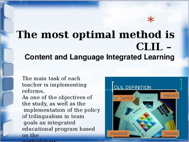  The most optimal method is  CLIL –  Content and Language Integrated Learning   The main task of each teacher is implementing reforms. As one of the objectives of the study, as well as the  implementation of the policy of trilingualism in team  goals an integrated educational program based on the methodology. 