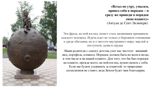 «Встал по утру, умылся,  привел себя в порядок – и  сразу же приведи в порядок  свою планету»  (Антуан де Сент-Экзюпери) Эта фраза, на мой взгляд, может стать жизненным принципом каждого человека. И речь идет не только о бережном отношении к среде обитания, но и о чистоте внутреннего мира: мыслей и поступков, души и сердца. Наши родители с самого детства учат нас чистоте: внешний вид, портфель, комната. Порядок должен быть во всем и везде, в том числе и на нашей планете. Для того, что бы был порядок на планете, прежде всего, на мой взгляд, нужно начать с себя. Если мы будем ухаживать за планетой, то природных катаклизмов не станет, ведь Земля будет нам благодарна. 
