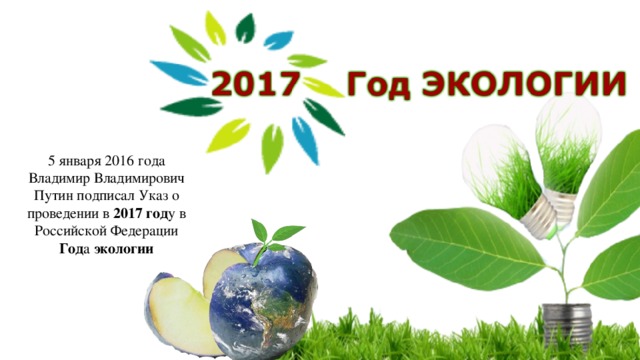 5 января 2016 года Владимир Владимирович Путин подписал Указ о проведении в 2017 год у в Российской Федерации Год а экологии 