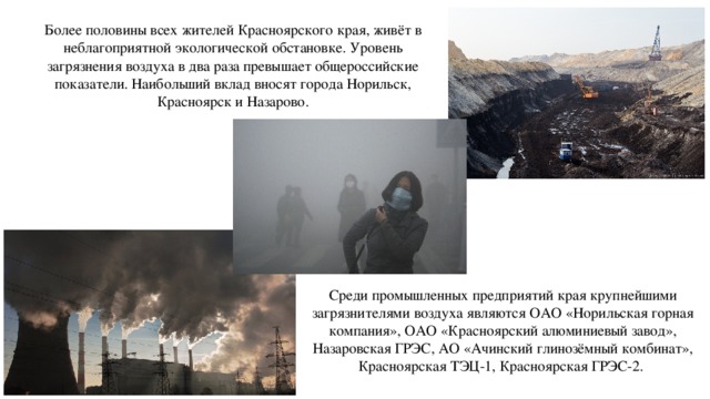 Более половины всех жителей Красноярского края, живёт в неблагоприятной экологической обстановке. Уровень загрязнения воздуха в два раза превышает общероссийские показатели. Наибольший вклад вносят города Норильск, Красноярск и Назарово. Среди промышленных предприятий края крупнейшими загрязнителями воздуха являются ОАО «Норильская горная компания», ОАО «Красноярский алюминиевый завод», Назаровская ГРЭС, АО «Ачинский глинозёмный комбинат», Красноярская ТЭЦ-1, Красноярская ГРЭС-2. 