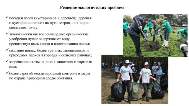  Решение экологических проблем посадки лесов (кустарников и деревьев): деревья и кустарники встают на пути ветров, а их корни связывают почву; экологически чистое земледелие: органические удобрения лучше задерживают воду, препятствуя высыханию и выветриванию почвы; создание новых, более крупных заповедников и природных парков в городах и сельских районах; запрещение охоты на диких животных и торговли ими; более строгий международный контроль и меры по охране природной среды обитания. 