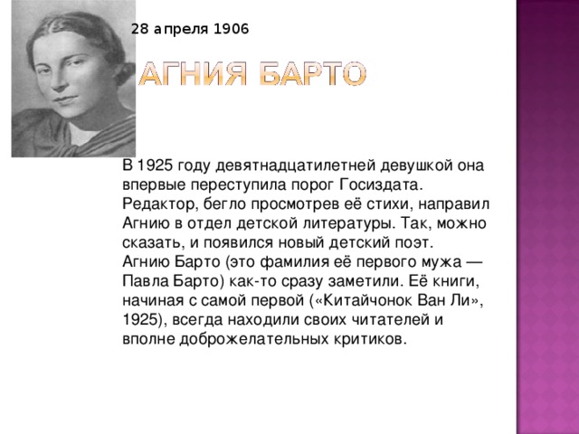 28 апреля 1906  В 1925 году девятнадцатилетней девушкой она впервые переступила порог Госиздата. Редактор, бегло просмотрев её стихи, направил Агнию в отдел детской литературы. Так, можно сказать, и появился новый детский поэт.  Агнию Барто (это фамилия её первого мужа — Павла Барто) как-то сразу заметили. Её книги, начиная с самой первой («Китайчонок Ван Ли», 1925), всегда находили своих читателей и вполне доброжелательных критиков. 