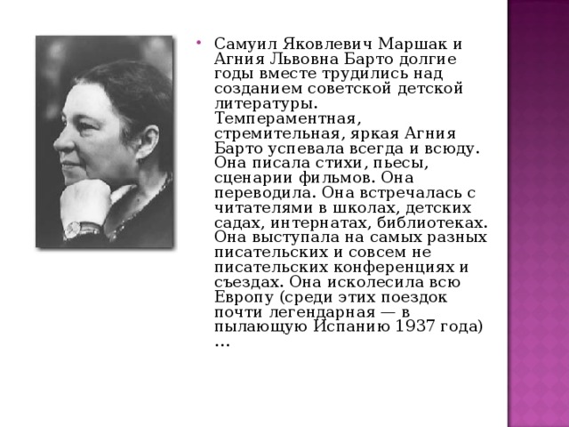 Самуил Яковлевич Маршак и Агния Львовна Барто долгие годы вместе трудились над созданием советской детской литературы.  Темпераментная, стремительная, яркая Агния Барто успевала всегда и всюду. Она писала стихи, пьесы, сценарии фильмов. Она переводила. Она встречалась с читателями в школах, детских садах, интернатах, библиотеках. Она выступала на самых разных писательских и совсем не писательских конференциях и съездах. Она исколесила всю Европу (среди этих поездок почти легендарная — в пылающую Испанию 1937 года)… 
