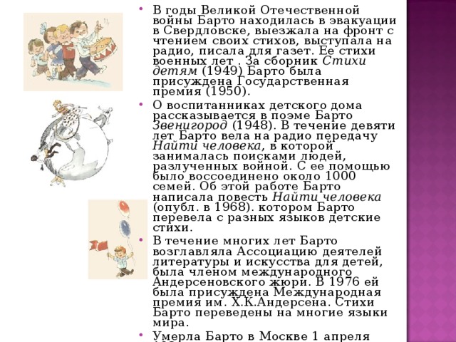 В годы Великой Отечественной войны Барто находилась в эвакуации в Свердловске, выезжала на фронт с чтением своих стихов, выступала на радио, писала для газет. Ее стихи военных лет . За сборник Стихи детям (1949) Барто была присуждена Государственная премия (1950). О воспитанниках детского дома рассказывается в поэме Барто Звенигород (1948). В течение девяти лет Барто вела на радио передачу Найти человека , в которой занималась поисками людей, разлученных войной. С ее помощью было воссоединено около 1000 семей. Об этой работе Барто написала повесть Найти человека (опубл. в 1968). котором Барто перевела с разных языков детские стихи. В течение многих лет Барто возглавляла Ассоциацию деятелей литературы и искусства для детей, была членом международного Андерсеновского жюри. В 1976 ей была присуждена Международная премия им. Х.К.Андерсена. Стихи Барто переведены на многие языки мира. Умерла Барто в Москве 1 апреля 1981.  