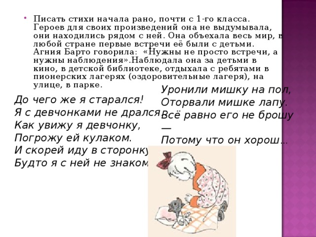 Писать стихи начала рано, почти с 1-го класса. Героев для своих произведений она не выдумывала, они находились рядом с ней. Она объехала весь мир, в любой стране первые встречи её были с детьми. Агния Барто говорила:  «Нужны не просто встречи, а нужны наблюдения».Наблюдала она за детьми в кино, в детской библиотеке, отдыхала с ребятами в пионерских лагерях (оздоровительные лагеря), на улице, в парке. Уронили мишку на пол,  Оторвали мишке лапу.  Всё равно его не брошу —  Потому что он хорош … До чего же я старался!  Я с девчонками не дрался…  Как увижу я девчонку,  Погрожу ей кулаком.  И скорей иду в сторонку,  Будто я с ней не знаком…  