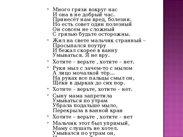 Много грязи вокруг нас  И она в не добрый час.  Принесёт нам вред, болезни.  Но есть совет один полезный  Он совсем не сложный  С грязью будьте осторожны. Жил на свете мальчик странный –  Просыпался поутру  И бежал скорее в ванну  Умываться. Я не вру. Хотите – верьте , хотите – нет. Руки мыл с зачем-то с мылом  А лицо мочалкой тёр…  На руках все пальцы смыл он,  Щёки в дырках до сих пор. Хотите – верьте, хотите – нет. Сыну мама запретила  Умываться по утрам  Убрала подальше мыло,  Перекрыла в ванной кран Хотите – верьте , хотите – нет Мальчик этот был упрямый,  Маму слушать не хотел.  Умывался по утрам он,  И, конечно заболел 