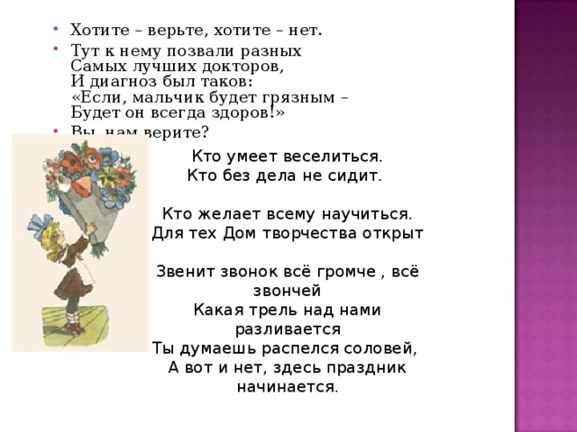 Хотите – верьте, хотите – нет. Тут к нему позвали разных  Самых лучших докторов,  И диагноз был таков:  «Если, мальчик будет грязным –  Будет он всегда здоров!» Вы, нам верите? Кто умеет веселиться.  Кто без дела не сидит. Кто желает всему научиться.  Для тех Дом творчества открыт Звенит звонок всё громче , всё звончей  Какая трель над нами разливается  Ты думаешь распелся соловей,  А вот и нет, здесь праздник начинается . 