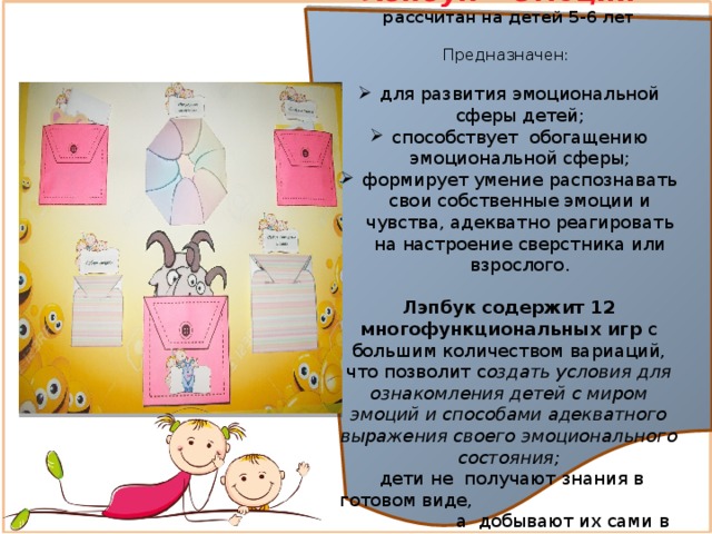 Лэпбук «Эмоции»   рассчитан на детей 5-6 лет Предназначен: для развития эмоциональной сферы детей; способствует обогащению эмоциональной сферы; формирует умение распознавать свои собственные эмоции и чувства, адекватно реагировать на настроение сверстника или взрослого. Лэпбук содержит 12 многофункциональных игр с большим количеством вариаций, что позволит с оздать условия для ознакомления детей с миром эмоций и способами адекватного выражения своего эмоционального состояния;  дети не получают знания в готовом виде, а добывают их сами в процессе исследовательско – познавательной  деятельности 