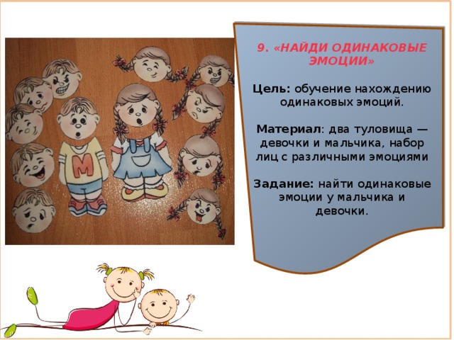 9. «НАЙДИ ОДИНАКОВЫЕ ЭМОЦИИ»  Цель:  обучение нахождению одинаковых эмоций. Материал : два туловища — девочки и мальчика, набор лиц с различными эмоциями Задание:  найти одинаковые эмоции у мальчика и девочки. 