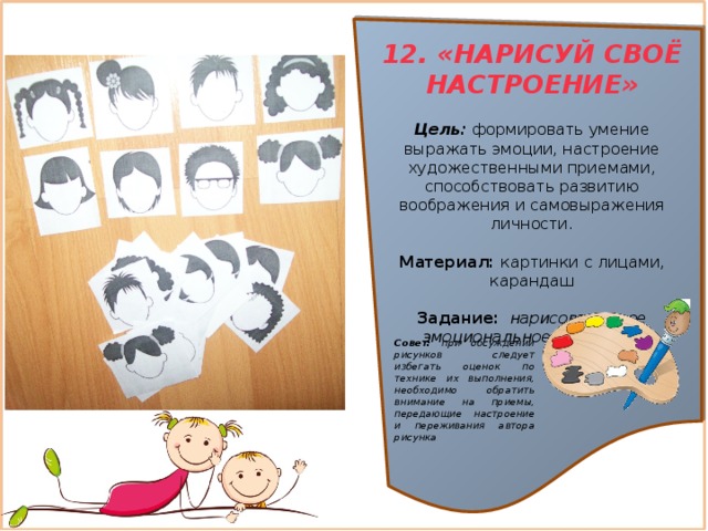12. «НАРИСУЙ СВОЁ НАСТРОЕНИЕ»  Цель:  формировать умение выражать эмоции, настроение художественными приемами, способствовать развитию воображения и самовыражения личности. Материал: картинки с лицами, карандаш Задание:   нарисовать свое эмоциональное состояние   Совет: при обсуждении рисунков следует избегать оценок по технике их выполнения, необходимо обратить внимание на приемы, передающие настроение и переживания автора рисунка 