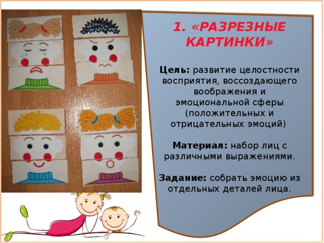 1. «РАЗРЕЗНЫЕ КАРТИНКИ»  Цель:  развитие целостности восприятия, воссоздающего воображения и эмоциональной сферы (положительных и отрицательных эмоций) Материал:  набор лиц с различными выражениями. Задание: собрать эмоцию из отдельных деталей лица.  
