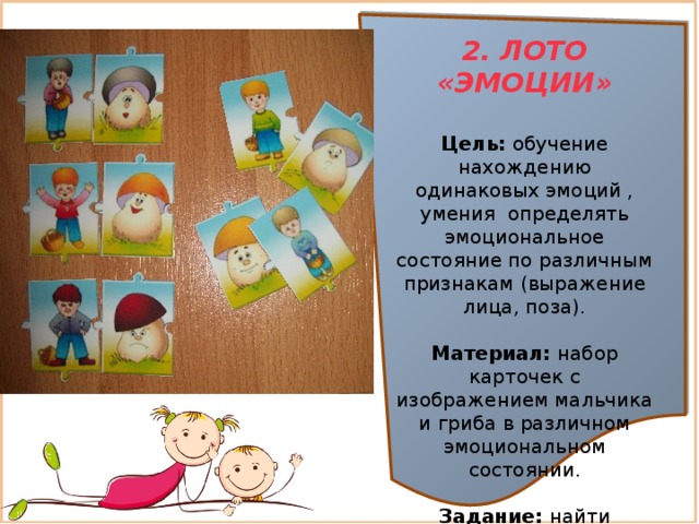 2. ЛОТО «ЭМОЦИИ»  Цель:  обучение нахождению одинаковых эмоций , умения  определять эмоциональное состояние по различным признакам (выражение лица, поза).  Материал:  набор карточек с изображением мальчика и гриба в различном эмоциональном состоянии.  Задание:  найти мальчика и гриб с одинаковым настроением 