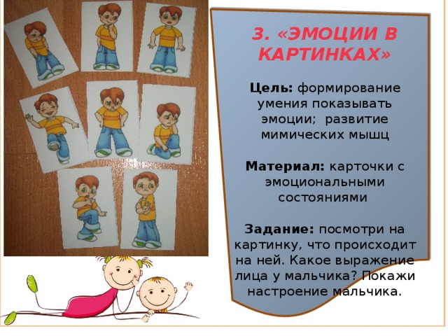 3. «ЭМОЦИИ В КАРТИНКАХ»  Цель:  формирование умения показывать эмоции; развитие мимических мышц  Материал:  карточки с эмоциональными состояниями  Задание:  посмотри на картинку, что происходит на ней. Какое выражение лица у мальчика? Покажи настроение мальчика. 