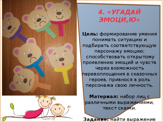 4. «УГАДАЙ ЭМОЦИ,Ю»  Цель:  формирование умения понимать ситуацию и подбирать соответствующую персонажу эмоцию;  способствовать открытому проявлению эмоций и чувств через возможность перевоплощения в сказочных героев, привнося в роль персонажа свою личность.  Материал:  набор лиц с различными выражениями, текст сказки. Задание: найти выражение среди карточек соответствующее тексту.  