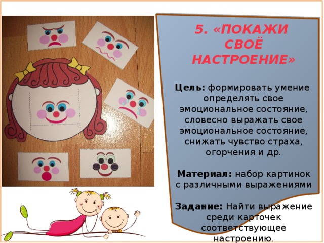 5. «ПОКАЖИ СВОЁ НАСТРОЕНИЕ»  Цель:  формировать умение определять свое эмоциональное состояние, словесно выражать свое эмоциональное состояние, снижать чувство страха, огорчения и др. Материал:  набор картинок с различными выражениями Задание: Найти выражение среди карточек соответствующее настроению.   