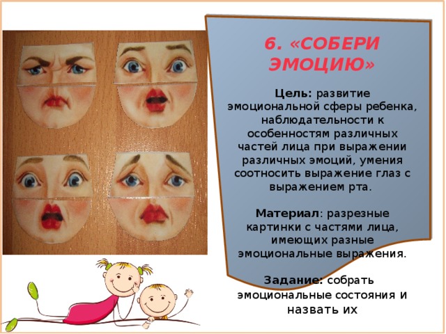 6. «СОБЕРИ ЭМОЦИЮ»  Цель:  развитие эмоциональной сферы ребенка, наблюдательности к особенностям различных частей лица при выражении различных эмоций, умения соотносить выражение глаз с выражением рта.  Материал : разрезные картинки с частями лица, имеющих разные эмоциональные выражения. Задание:  собрать эмоциональные состояния и назвать их 