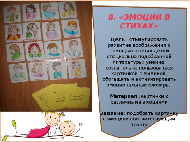 8. «ЭМОЦИИ В СТИХАХ»  Цель : стимулировать развитие воображения с помощью чтения детям специально подобранной литературы; умение сознательно пользоваться картинкой с мимикой, обогащать и активизировать эмоциональный словарь. Материал :картинки с различными эмоциями Задание:  подобрать картинку с эмоцией соответствующей тексту 