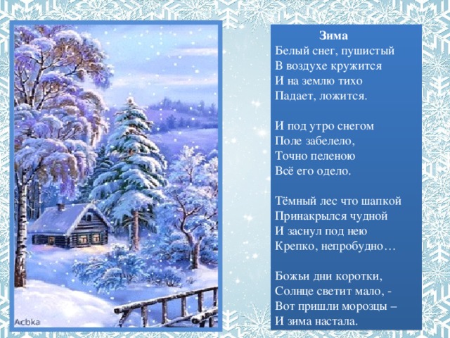  Зима  Белый снег, пушистый  В воздухе кружится  И на землю тихо  Падает, ложится.  И под утро снегом  Поле забелело,  Точно пеленою  Всё его одело.   Тёмный лес что шапкой  Принакрылся чудной  И заснул под нею  Крепко, непробудно…   Божьи дни коротки,  Солнце светит мало, -  Вот пришли морозцы – И зима настала. 