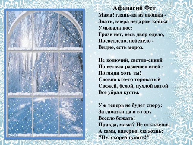  Афанасий Фет Мама! глянь-ка из окошка -   Знать, вчера недаром кошка   Умывала нос:  Грязи нет, весь двор одело,   Посветлело, побелело -  Видно, есть мороз.   Не колючий, светло-синий  По ветвям развешен иней -   Погляди хоть ты!  Словно кто-то тороватый   Свежей, белой, пухлой ватой   Все убрал кусты.   Уж теперь не будет спору:  За салазки да и в гору  Весело бежать!  Правда, мама? Не откажешь,  А сама, наверно, скажешь:   