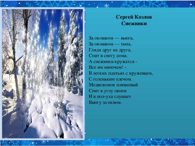 За окошком — вьюга,  За окошком — тьма,  Глядя друг на друга,  Спят в снегу дома.  А снежинки кружатся -  Все им нипочем! -  В легких платьях с кружевцем,  С голеньким плечом.  Медвежонок плюшевый  Спит в углу своем  И в пол-уха слушает  Вьюгу за окном.  Старая, седая,  С ледяной клюкой,  Вьюга ковыляет Бабою-ягой.  А снежинки кружатся -  Все им нипочем! -  В легких платьях с кружевцем,  С голеньким плечом.  Тоненькие ножки -  Мягкие сапожки,  Белый башмачок -  Звонкий каблучок.       Сергей Козлов  Снежинки   