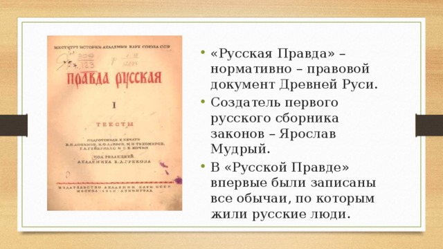 «Русская Правда» – нормативно – правовой документ Древней Руси. Создатель первого русского сборника законов – Ярослав Мудрый. В «Русской Правде» впервые были записаны все обычаи, по которым жили русские люди. 