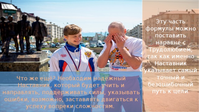 Эту часть формулы можно поставить наравне с Трудолюбием, так как именно Наставник указывает самый точный и безошибочный путь к цели . Что же ещё? Необходим надёжный Наставник, который будет учить и направлять, поддерживать силы, указывать ошибки, возможно, заставлять двигаться к успеху вопреки сложностям. 