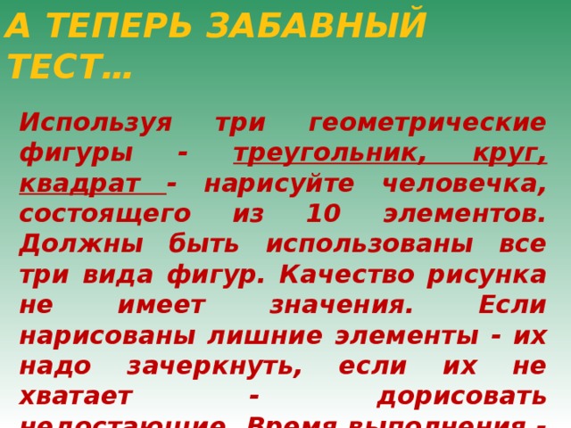 А ТЕПЕРЬ ЗАБАВНЫЙ ТЕСТ… Используя три геометрические фигуры - треугольник, круг, квадрат - нарисуйте человечка, состоящего из 10 элементов. Должны быть использованы все три вида фигур. Качество рисунка не имеет значения. Если нарисованы лишние элементы - их надо зачеркнуть, если их не хватает - дорисовать недостающие. Время выполнения - 30 секунд. 