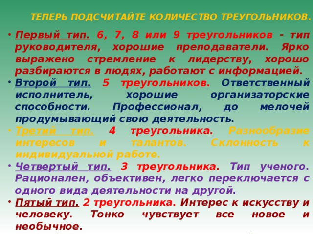 ТЕПЕРЬ ПОДСЧИТАЙТЕ КОЛИЧЕСТВО ТРЕУГОЛЬНИКОВ. Первый тип.  6, 7, 8 или 9 треугольников - тип руководителя, хорошие преподаватели. Ярко выражено стремление к лидерству, хорошо разбираются в людях, работают с информацией. Второй тип.  5 треугольников. Ответственный исполнитель, хорошие организаторские способности. Профессионал, до мелочей продумывающий свою деятельность. Третий тип.  4 треугольника. Разнообразие интересов и талантов. Склонность к индивидуальной работе. Четвертый тип.  3 треугольника. Тип ученого. Рационален, объективен, легко переключается с одного вида деятельности на другой. Пятый тип.  2 треугольника. Интерес к искусству и человеку. Тонко чувствует все новое и необычное. Шестой тип.  1 треугольник. Изобретатель, конструктор, художник. Обладает богатым воображением. 