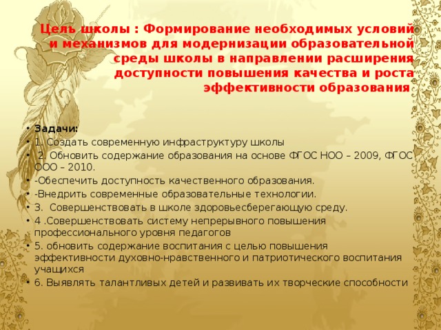            Цель школы : Формирование необходимых условий и механизмов для модернизации образовательной среды школы в направлении расширения доступности повышения качества и роста эффективности образования       Задачи: 1. Создать современную инфраструктуру школы  2. Обновить содержание образования на основе ФГОС НОО – 2009, ФГОС ООО – 2010. -Обеспечить доступность качественного образования. -Внедрить современные образовательные технологии. 3.  Совершенствовать в школе здоровьесберегающую среду. 4 .Совершенствовать систему непрерывного повышения профессионального уровня педагогов 5. обновить содержание воспитания с целью повышения эффективности духовно-нравственного и патриотического воспитания учащихся 6. Выявлять талантливых детей и развивать их творческие способности 