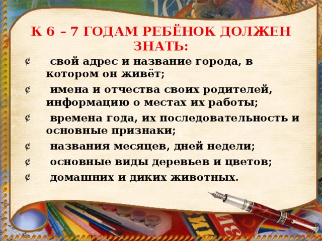К 6 – 7 ГОДАМ РЕБЁНОК ДОЛЖЕН ЗНАТЬ:  свой адрес и название города, в котором он живёт;  имена и отчества своих родителей, информацию о местах их работы;  времена года, их последовательность и основные признаки;  названия месяцев, дней недели;  основные виды деревьев и цветов;  домашних и диких животных. 