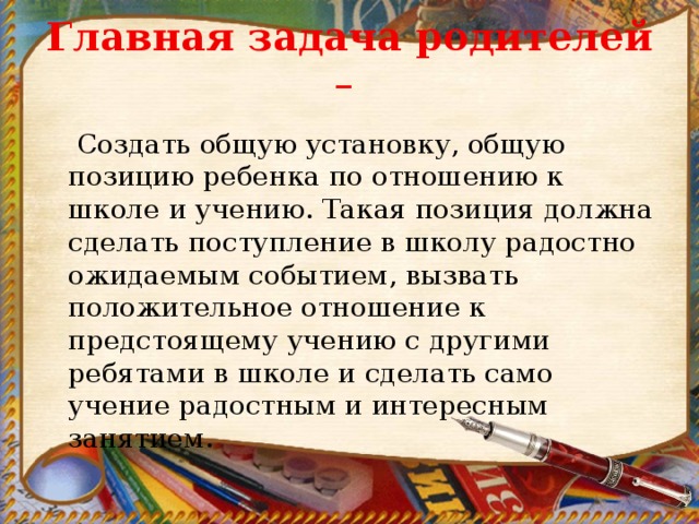 Главная задача родителей –  Создать общую установку, общую позицию ребенка по отношению к школе и учению. Такая позиция должна сделать поступление в школу радостно ожидаемым событием, вызвать положительное отношение к предстоящему учению с другими ребятами в школе и сделать само учение радостным и интересным занятием. 