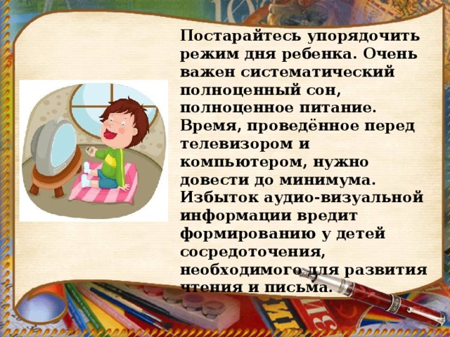 Постарайтесь упорядочить режим дня ребенка. Очень важен систематический полноценный сон, полноценное питание. Время, проведённое перед телевизором и компьютером, нужно довести до минимума. Избыток аудио-визуальной информации вредит формированию у детей сосредоточения, необходимого для развития чтения и письма. 