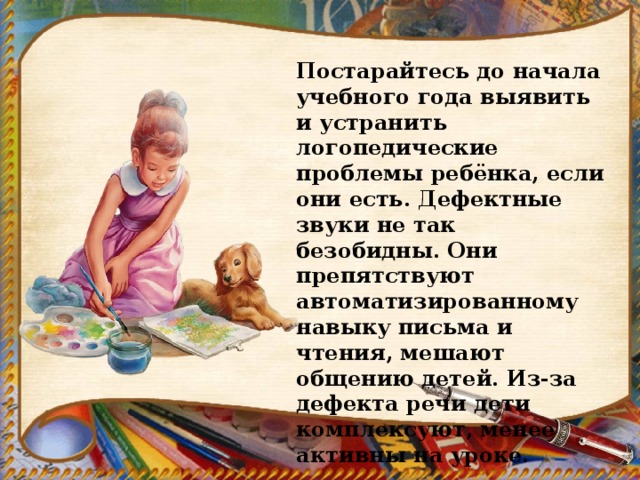 Постарайтесь до начала учебного года выявить и устранить логопедические проблемы ребёнка, если они есть. Дефектные звуки не так безобидны. Они препятствуют автоматизированному навыку письма и чтения, мешают общению детей. Из-за дефекта речи дети комплексуют, менее активны на уроке. 
