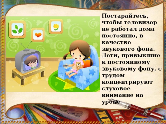Постарайтесь, чтобы телевизор не работал дома постоянно, в качестве звукового фона. Дети, привыкшие к постоянному звуковому фону, с трудом концентрируют слуховое внимание на уроке. 