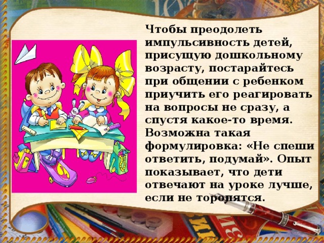 Чтобы преодолеть импульсивность детей, присущую дошкольному возрасту, постарайтесь при общении с ребенком приучить его реагировать на вопросы не сразу, а спустя какое-то время. Возможна такая формулировка: «Не спеши ответить, подумай». Опыт показывает, что дети отвечают на уроке лучше, если не торопятся. 