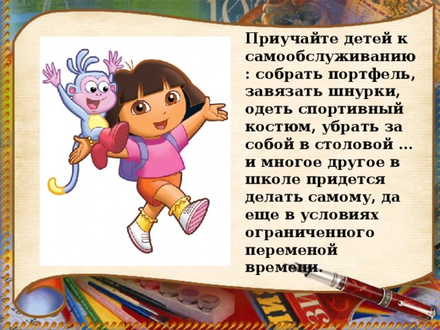 Приучайте детей к самообслуживанию : собрать портфель, завязать шнурки, одеть спортивный костюм, убрать за собой в столовой … и многое другое в школе придется делать самому, да еще в условиях ограниченного переменой времени. 