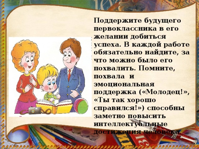Поддержите будущего первоклассника в его желании добиться успеха. В каждой работе обязательно найдите, за что можно было его похвалить. Помните, похвала и эмоциональная поддержка («Молодец!», «Ты так хорошо справился!») способны заметно повысить интеллектуальные достижения человека . 