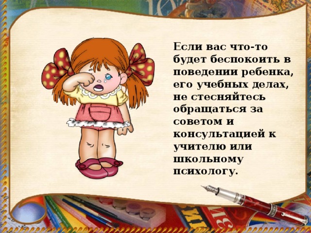 Если вас что-то будет беспокоить в поведении ребенка, его учебных делах, не стесняйтесь обращаться за советом и консультацией к учителю или школьному психологу. 