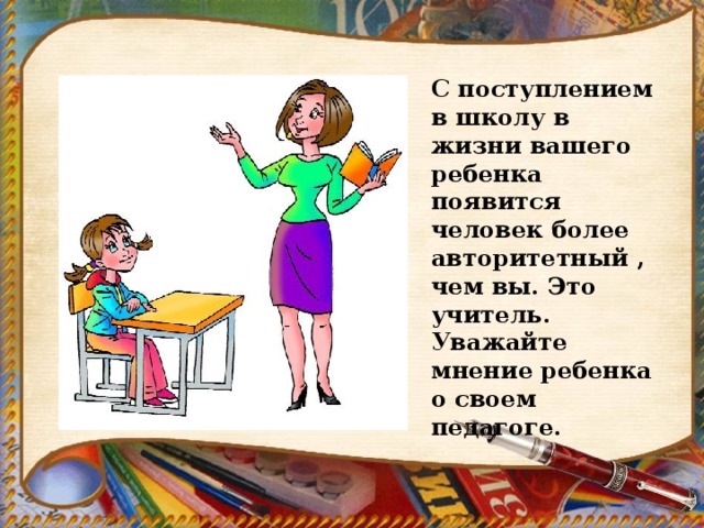 С поступлением в школу в жизни вашего ребенка появится человек более авторитетный , чем вы. Это учитель. Уважайте мнение ребенка о своем педагоге. 