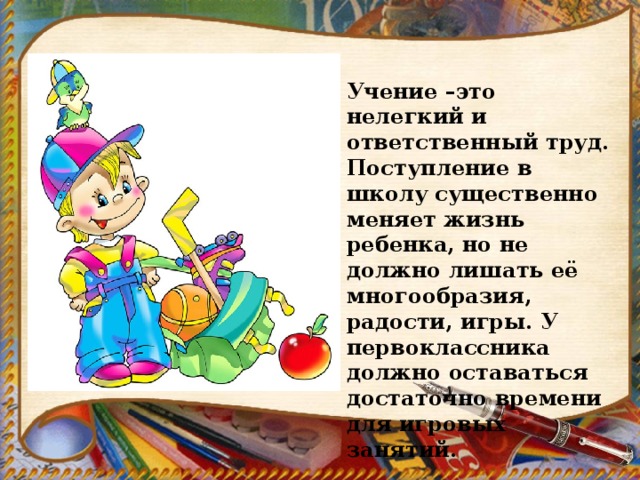 Учение –это нелегкий и ответственный труд. Поступление в школу существенно меняет жизнь ребенка, но не должно лишать её многообразия, радости, игры. У первоклассника должно оставаться достаточно времени для игровых занятий. 