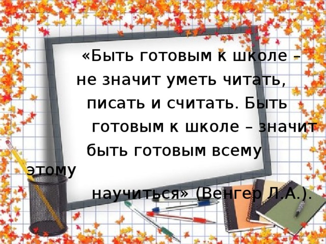  «Быть готовым к школе –  не значит уметь читать,  писать и считать. Быть  готовым к школе – значит  быть готовым всему этому  научиться» (Венгер Л.А.). 