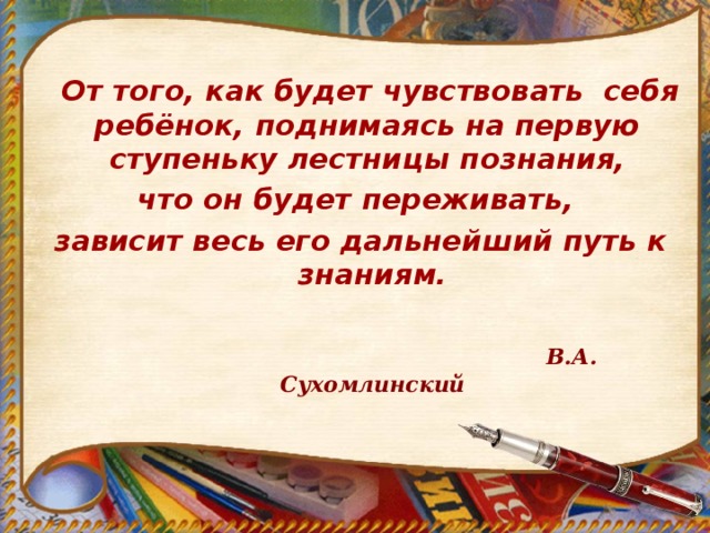  От того, как будет чувствовать себя ребёнок, поднимаясь на первую ступеньку лестницы познания, что он будет переживать, зависит весь его дальнейший путь к знаниям.   В.А. Сухомлинский  