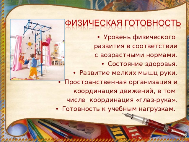 Уровень физического развития в соответствии  с возрастными нормами. Состояние здоровья. Развитие мелких мышц руки. Пространственная организация и  координация движений, в том  числе координация «глаз-рука». Готовность к учебным нагрузкам. 