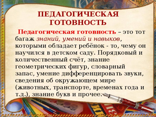 ПЕДАГОГИЧЕСКАЯ ГОТОВНОСТЬ  Педагогическая готовность  – это тот багаж  знаний, умений и навыков , которыми обладает ребёнок - то, чему он научился в детском саду. Порядковый и количественный счёт, знание геометрических фигур, словарный запас, умение дифференцировать звуки, сведения об окружающем мире (животных, транспорте, временах года и т.д.), знание букв и прочее. 