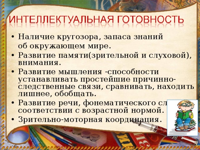 Наличие кругозора, запаса знаний  об окружающем мире. Развитие памяти(зрительной и слуховой), внимания. Развитие мышления -способности устанавливать простейшие причинно-следственные связи, сравнивать, находить лишнее, обобщать. Развитие речи, фонематического слуха в соответствии с возрастной нормой. Зрительно-моторная координация.  