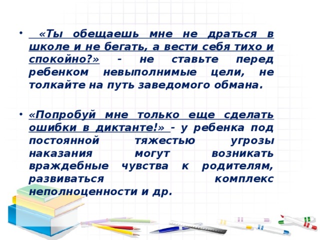  «Ты обещаешь мне не драться в школе и не бегать, а вести себя тихо и спокойно?» - не ставьте перед ребенком невыполнимые цели, не толкайте на путь заведомого обмана.  «Попробуй мне только еще сделать ошибки в диктанте!» - у ребенка под постоянной тяжестью угрозы наказания могут возникать враждебные чувства к родителям, развиваться комплекс неполноценности и др. 
