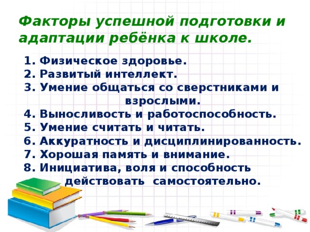 Факторы успешной подготовки и адаптации ребёнка к школе. 1. Физическое здоровье. 2. Развитый интеллект. 3. Умение общаться со сверстниками и взрослыми. 4. Выносливость и работоспособность. 5. Умение считать и читать. 6. Аккуратность и дисциплинированность. 7. Хорошая память и внимание. 8. Инициатива, воля и способность действовать самостоятельно. 