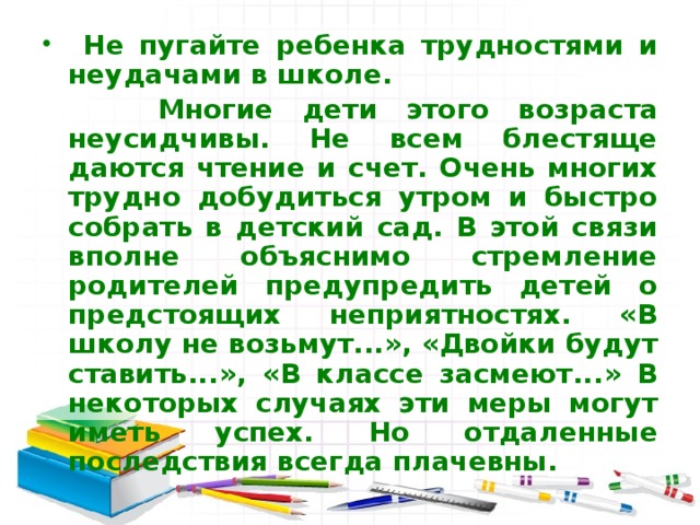 Не пугайте ребенка трудностями и неудачами в школе.  Многие дети этого возраста неусидчивы. Не всем блестяще даются чтение и счет. Очень многих трудно добудиться утром и быстро собрать в детский сад. В этой связи вполне объяснимо стремление родителей предупредить детей о предстоящих неприятностях. «В школу не возьмут...», «Двойки будут ставить...», «В классе засмеют...» В некоторых случаях эти меры могут иметь успех. Но отдаленные последствия всегда плачевны. 