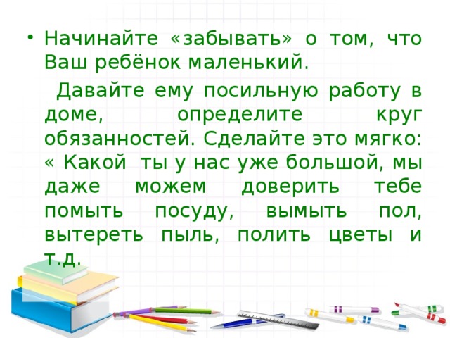 Начинайте «забывать» о том, что Ваш ребёнок маленький.  Давайте ему посильную работу в доме, определите круг обязанностей. Сделайте это мягко: « Какой  ты у нас уже большой, мы даже можем доверить тебе помыть посуду, вымыть пол, вытереть пыль, полить цветы и т.д. 